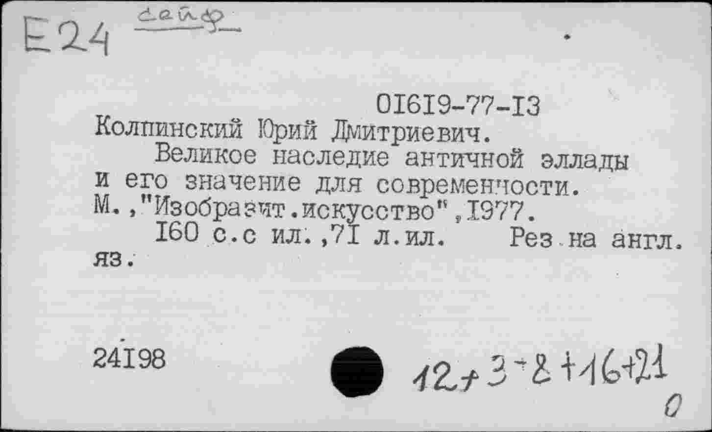 ﻿È2.4 —
0I6I9-77-I3 Колпинский Юрий Дмитриевич.
Великое наследие античной эллады и его значение для современности. М. /'Изобразит.искусство”,1977.
160 с.с ил.,71 л.ил. Рез на англ, яз.
24198
о